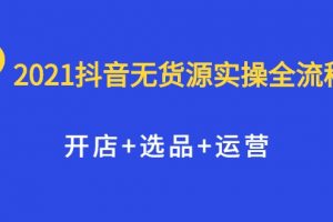 2021抖音無貨源實操全流程，開店+選品+運營，全職兼職都可操作