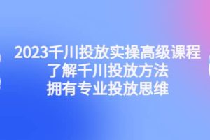 2023千川投放實操高級課程：了解千川投放方法，擁有專業投放思維