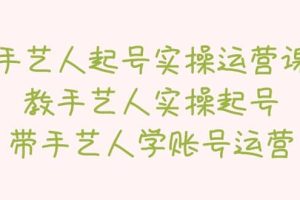 手藝人起號實操運營課，教手藝人實操起號，帶手藝人學(xué)賬號運營