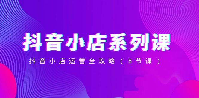 抖音小店-系列課，抖音小店運營全攻略（8節課）