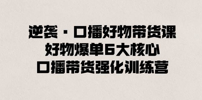 逆襲·口播好物帶貨課，好物爆單6大核心，口播帶貨強化訓練營