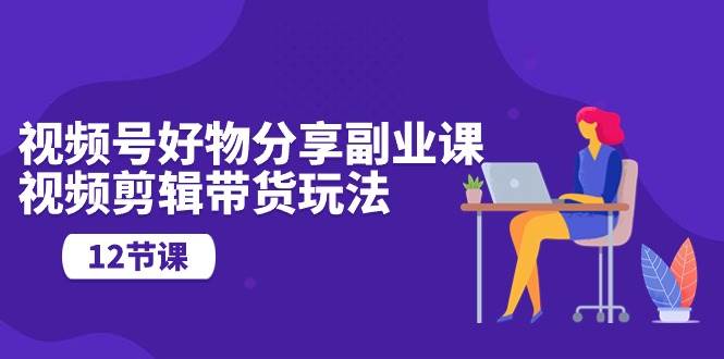 視頻號好物分享副業課，視頻剪輯帶貨玩法（12節課）