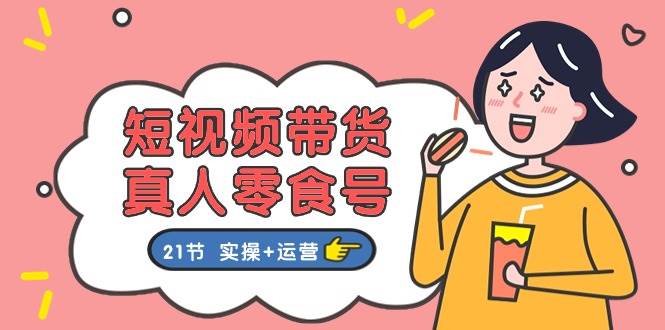 短視頻帶貨真人零食號：更全面的零食帶貨教程：21節 實操+運營